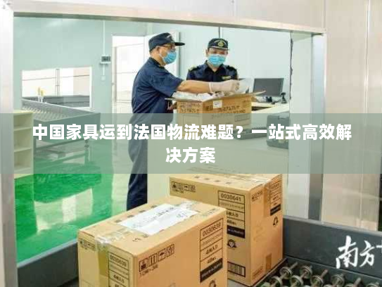 中国家具运到法国物流难题?一站式高效解决方案 中国家具运到法国物流难题?一站式高效解决方案