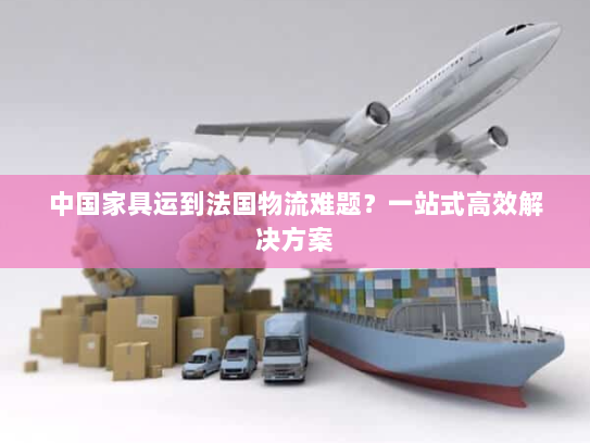 中国家具运到法国物流难题?一站式高效解决方案 中国家具运到法国物流难题?一站式高效解决方案