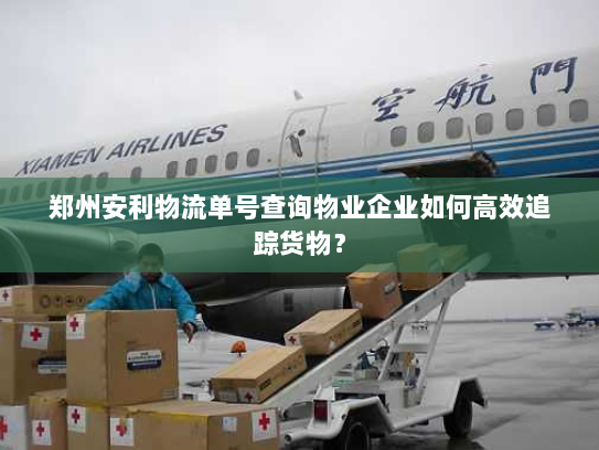 郑州安利物流单号查询物业企业如何高效追踪货物? 郑州安利物流单号查询物业企业如何高效追踪货物?