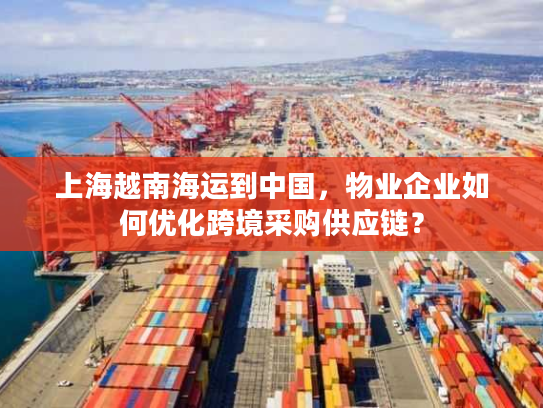上海越南海运到中国,物业企业如何优化跨境采购供应链? 上海越南海运到中国,物业企业如何优化跨境采购供应链?