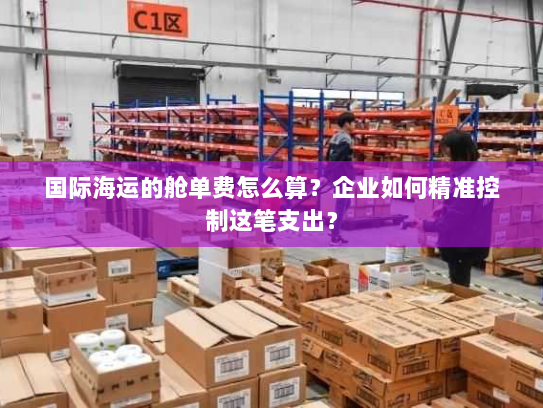 国际海运的舱单费怎么算?企业如何精准控制这笔支出? 国际海运的舱单费怎么算?企业如何精准控制这笔支出?