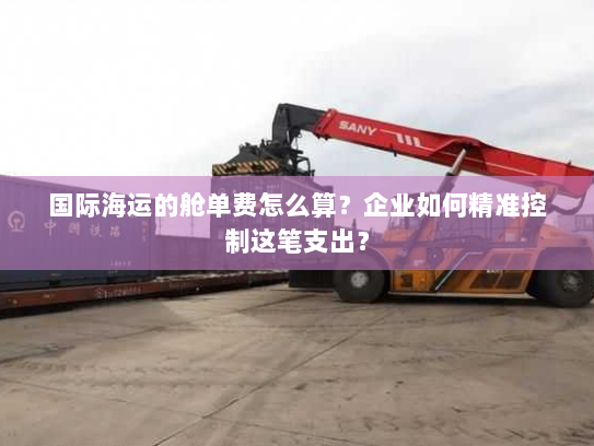 国际海运的舱单费怎么算?企业如何精准控制这笔支出? 国际海运的舱单费怎么算?企业如何精准控制这笔支出?