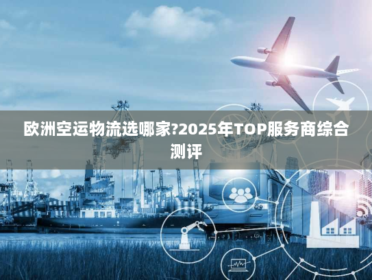 欧洲空运物流选哪家?2025年TOP服务商综合测评 欧洲空运物流选哪家?2025年TOP服务商综合测评