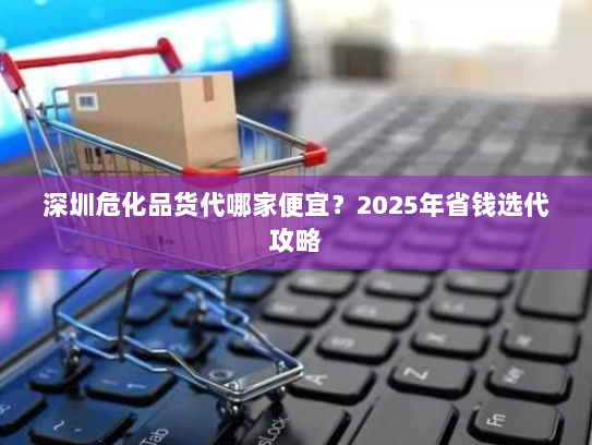 深圳危化品货代哪家便宜?2025年省钱选代攻略 深圳危化品货代哪家便宜?2025年省钱选代攻略