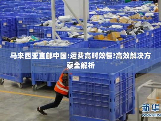 马来西亚直邮中国:运费高时效慢?高效解决方案全解析 马来西亚直邮中国:运费高时效慢?高效解决方案全解析