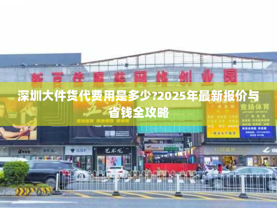深圳大件货代费用是多少?2025年最新报价与省钱全攻略 深圳大件货代费用是多少?2025年最新报价与省钱全攻略