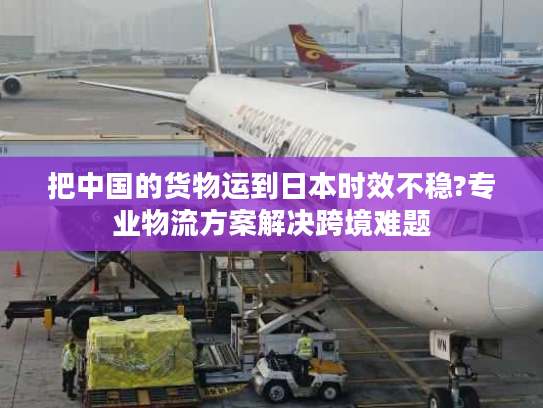 把中国的货物运到日本时效不稳?专业物流方案解决跨境难题