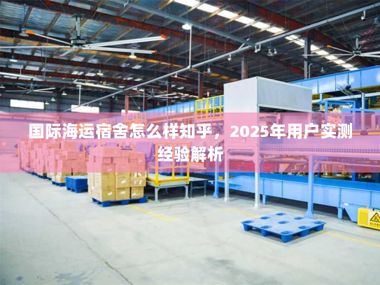 国际海运宿舍怎么样知乎,2025年用户实测经验解析 国际海运宿舍怎么样知乎,2025年用户实测经验解析