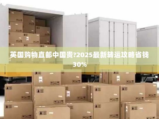 英国购物直邮中国贵?2025最新转运攻略省钱30%