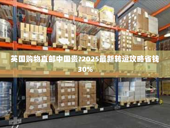 英国购物直邮中国贵?2025最新转运攻略省钱30%
