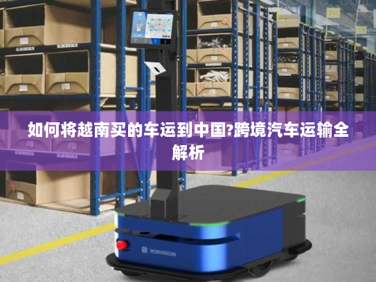 如何将越南买的车运到中国?跨境汽车运输全解析
