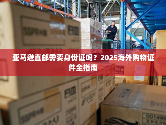 亚马逊直邮需要身份证吗?2025海外购物证件全指南 亚马逊直邮需要身份证吗?2025海外购物证件全指南