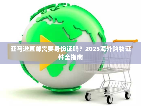 亚马逊直邮需要身份证吗?2025海外购物证件全指南 亚马逊直邮需要身份证吗?2025海外购物证件全指南