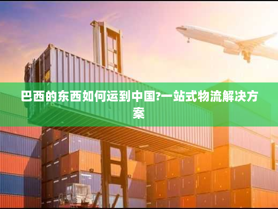 巴西的东西如何运到中国?一站式物流解决方案 巴西的东西如何运到中国?一站式物流解决方案