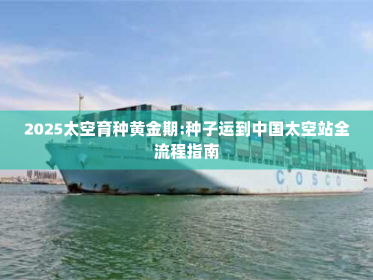 2025太空育种黄金期:种子运到中国太空站全流程指南