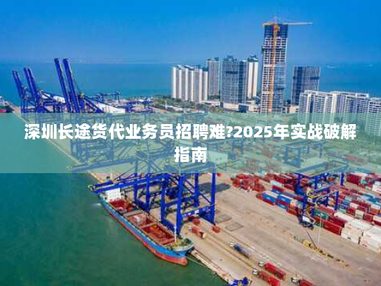 深圳长途货代业务员招聘难?2025年实战破解指南 深圳长途货代业务员招聘难?2025年实战破解指南