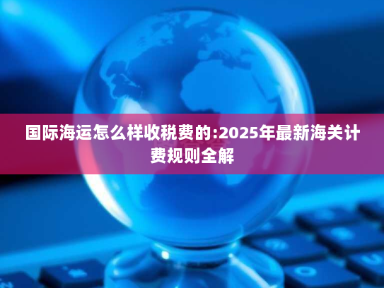 国际海运怎么样收税费的:2025年最新海关计费规则全解