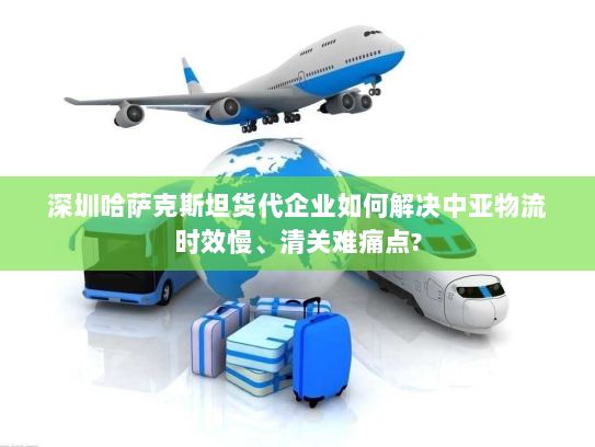 深圳哈萨克斯坦货代企业如何解决中亚物流时效慢、清关难痛点? 深圳哈萨克斯坦货代企业如何解决中亚物流时效慢、清关难痛点?