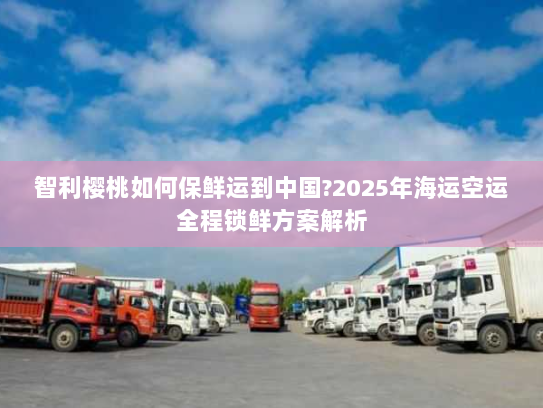 智利樱桃如何保鲜运到中国?2025年海运空运全程锁鲜方案解析 智利樱桃如何保鲜运到中国?2025年海运空运全程锁鲜方案解析