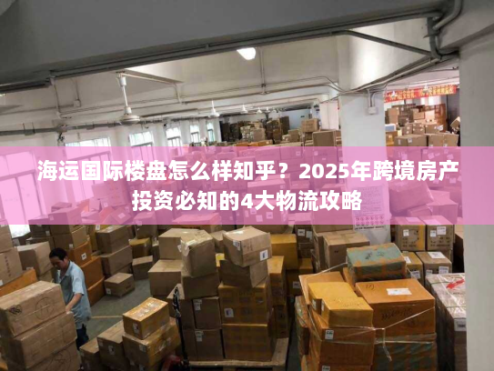 海运国际楼盘怎么样知乎？2025年跨境房产投资必知的4大物流攻略