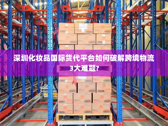 深圳化妆品国际货代平台如何破解跨境物流3大难题? 深圳化妆品国际货代平台如何破解跨境物流3大难题?
