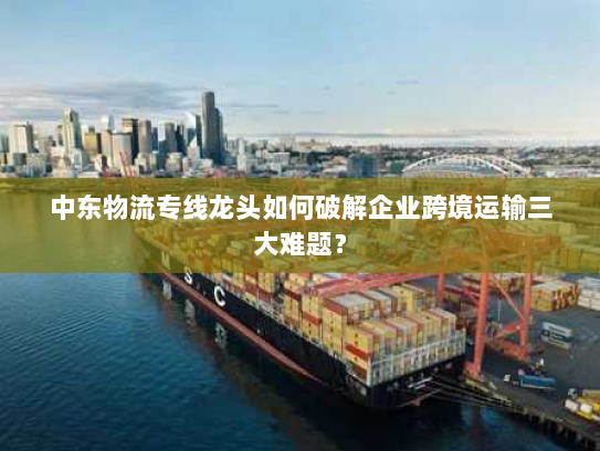 中东物流专线龙头如何破解企业跨境运输三大难题? 中东物流专线龙头如何破解企业跨境运输三大难题?