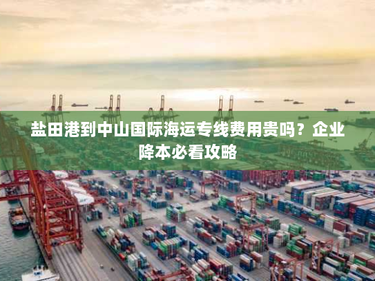 盐田港到中山国际海运专线费用贵吗?企业降本必看攻略 盐田港到中山国际海运专线费用贵吗?企业降本必看攻略