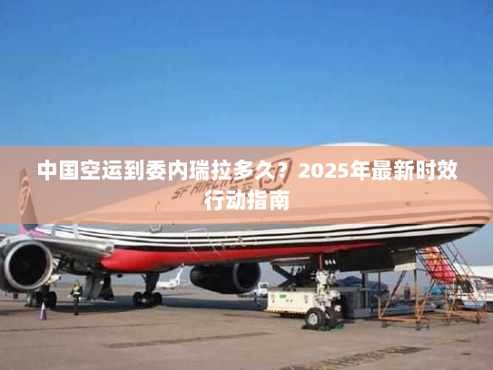 中国空运到委内瑞拉多久?2025年最新时效行动指南 中国空运到委内瑞拉多久?2025年最新时效行动指南