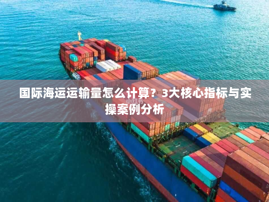 国际海运运输量怎么计算?3大核心指标与实操案例分析 国际海运运输量怎么计算?3大核心指标与实操案例分析