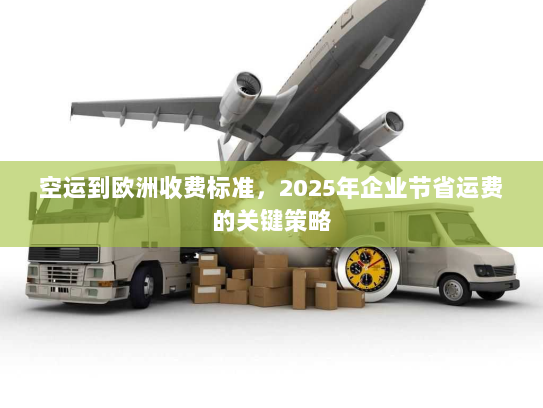 空运到欧洲收费标准，2025年企业节省运费的关键策略