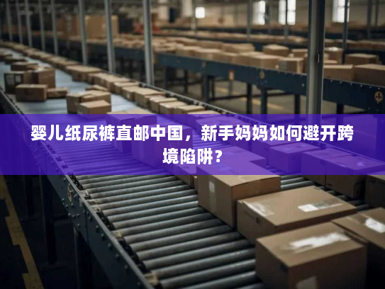 婴儿纸尿裤直邮中国,新手妈妈如何避开跨境陷阱? 婴儿纸尿裤直邮中国,新手妈妈如何避开跨境陷阱?