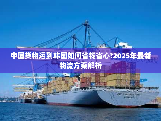 中国货物运到韩国如何省钱省心?2025年最新物流方案解析 中国货物运到韩国如何省钱省心?2025年最新物流方案解析