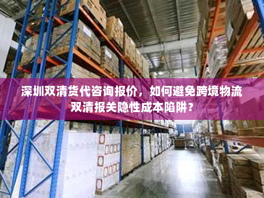 深圳双清货代咨询报价,如何避免跨境物流双清报关隐性成本陷阱? 深圳双清货代咨询报价,如何避免跨境物流双清报关隐性成本陷阱?