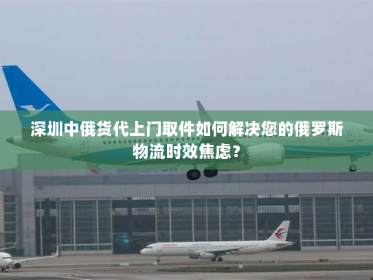 深圳中俄货代上门取件如何解决您的俄罗斯物流时效焦虑? 深圳中俄货代上门取件如何解决您的俄罗斯物流时效焦虑?