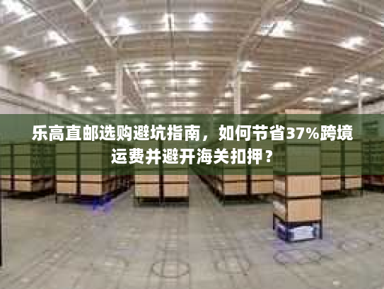 乐高直邮选购避坑指南,如何节省37%跨境运费并避开海关扣押? 乐高直邮选购避坑指南,如何节省37%跨境运费并避开海关扣押?