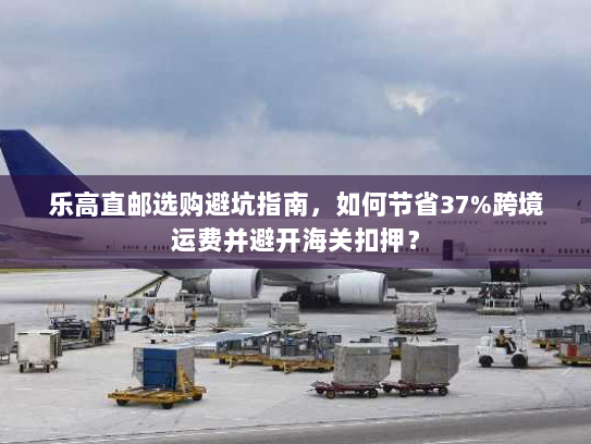 乐高直邮选购避坑指南,如何节省37%跨境运费并避开海关扣押? 乐高直邮选购避坑指南,如何节省37%跨境运费并避开海关扣押?