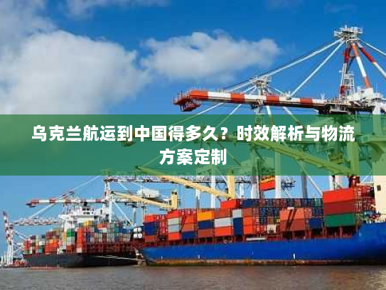 乌克兰航运到中国得多久?时效解析与物流方案定制 乌克兰航运到中国得多久?时效解析与物流方案定制