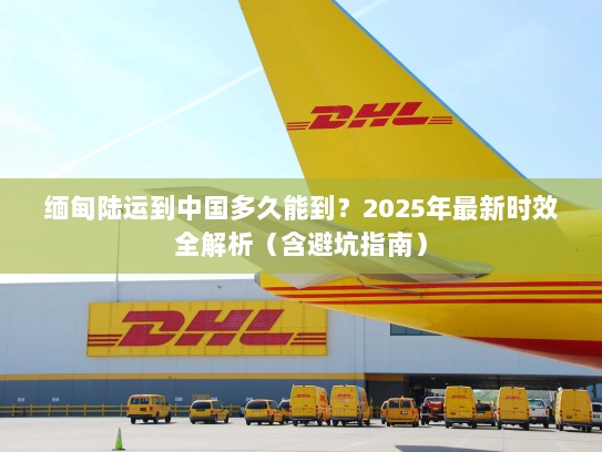 缅甸陆运到中国多久能到？2025年最新时效全解析（含避坑指南）