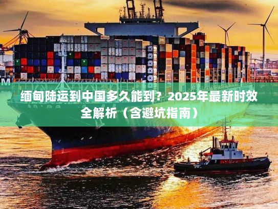 缅甸陆运到中国多久能到？2025年最新时效全解析（含避坑指南）