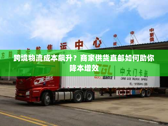 跨境物流成本飙升?商家供货直邮如何助你降本增效 跨境物流成本飙升?商家供货直邮如何助你降本增效