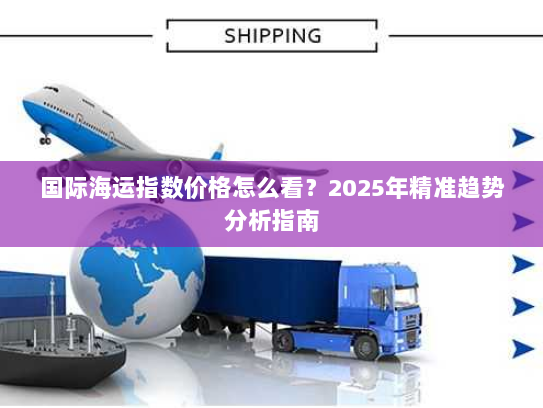 国际海运指数价格怎么看?2025年精准趋势分析指南 国际海运指数价格怎么看?2025年精准趋势分析指南