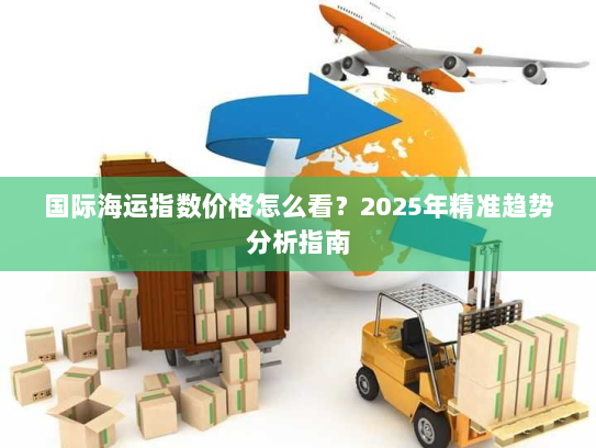 国际海运指数价格怎么看?2025年精准趋势分析指南 国际海运指数价格怎么看?2025年精准趋势分析指南