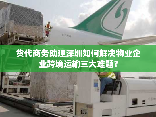 货代商务助理深圳如何解决物业企业跨境运输三大难题？