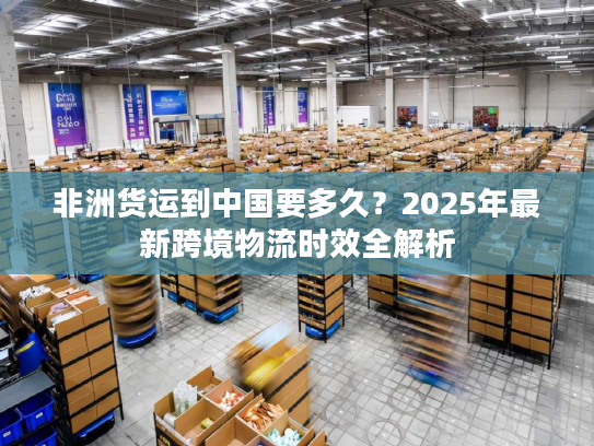非洲货运到中国要多久？2025年最新跨境物流时效全解析