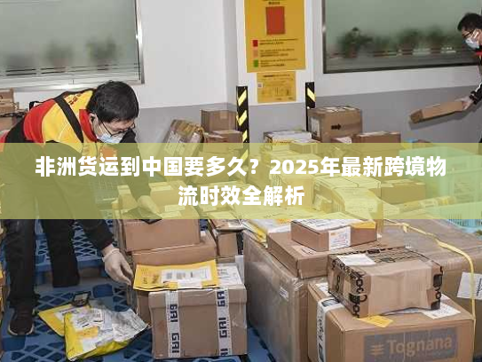 非洲货运到中国要多久？2025年最新跨境物流时效全解析