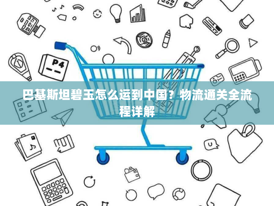 巴基斯坦碧玉怎么运到中国？物流通关全流程详解