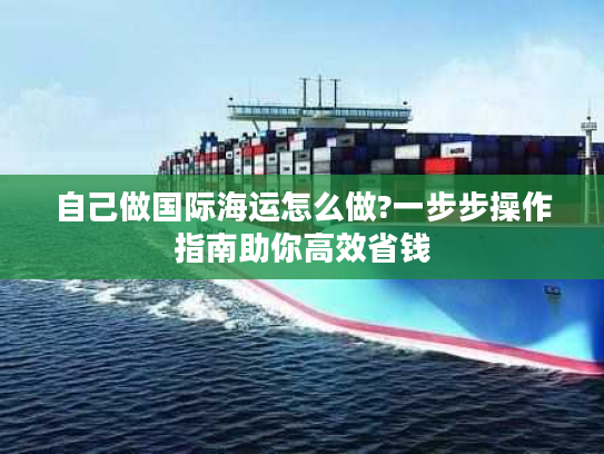 自己做国际海运怎么做?一步步操作指南助你高效省钱