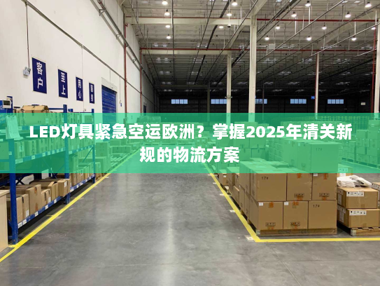 LED灯具紧急空运欧洲?掌握2025年清关新规的物流方案 LED灯具紧急空运欧洲?掌握2025年清关新规的物流方案