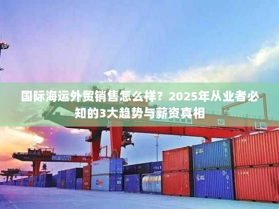 国际海运外贸销售怎么样?2025年从业者必知的3大趋势与薪资真相 国际海运外贸销售怎么样?2025年从业者必知的3大趋势与薪资真相