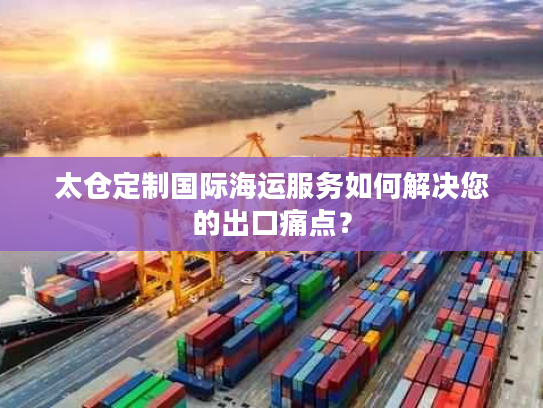 太仓定制国际海运服务如何解决您的出口痛点？